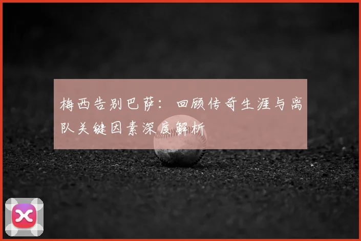 梅西告别巴萨：回顾传奇生涯与离队关键因素深度解析