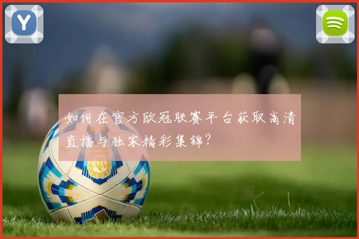 如何在官方欧冠联赛平台获取高清直播与独家精彩集锦？