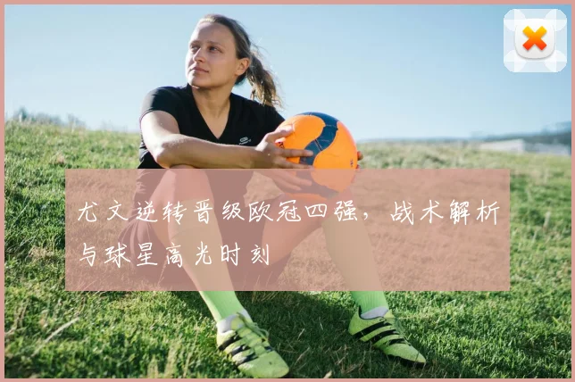 尤文逆转晋级欧冠四强，战术解析与球星高光时刻