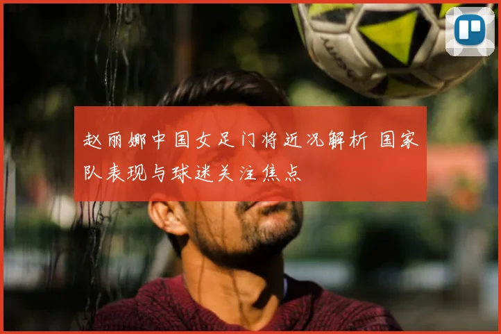 赵丽娜中国女足门将近况解析 国家队表现与球迷关注焦点